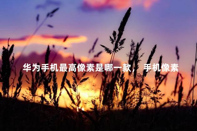 华为手机最高像素是哪一款， 手机像素十大排名